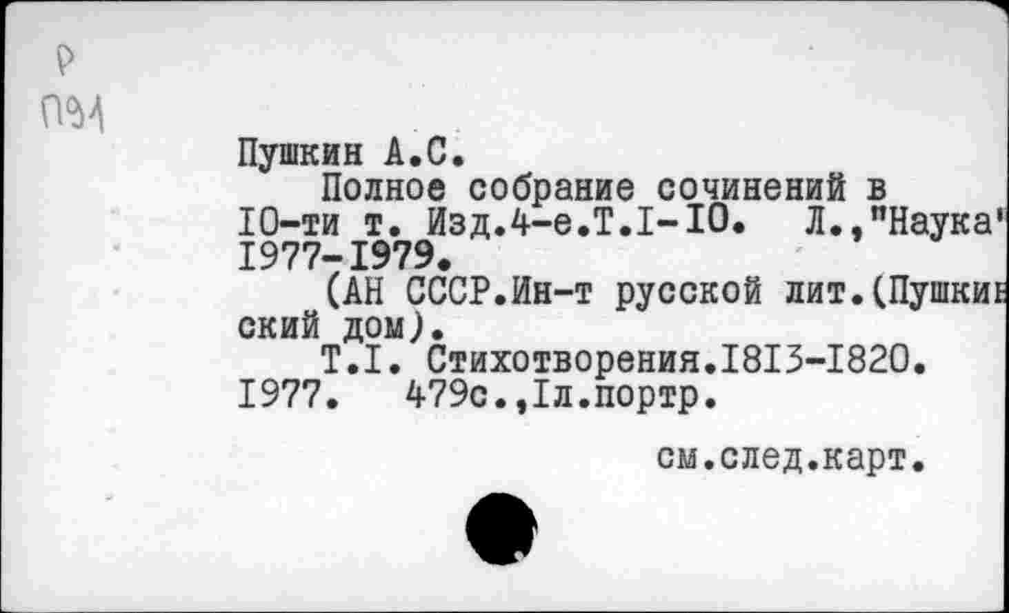 ﻿о<м
Пушкин А.С.
Полное собрание сочинений в 10-ти т. Изд.4-е.Т.1-10.	Л.,"Наука*
1977-1979.
(АН СССР.Ин-т русской лит.(Пушки! ский дом).
Т.1. Стихотворения.1813-1820.
1977.	479с.,1л.портр.
см.след.карт.